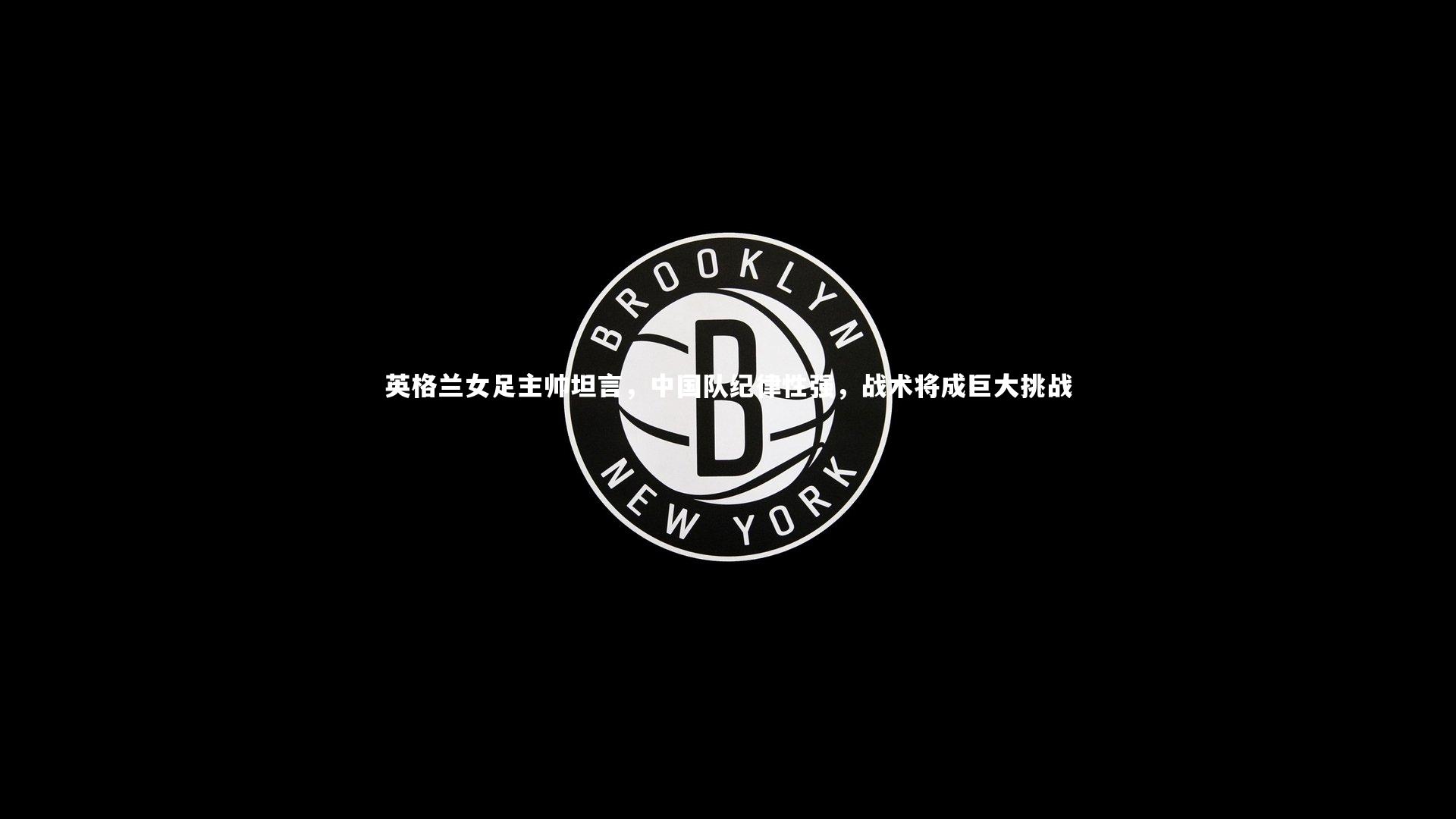 英格兰女足主帅坦言，中国队纪律性强，战术将成巨大挑战