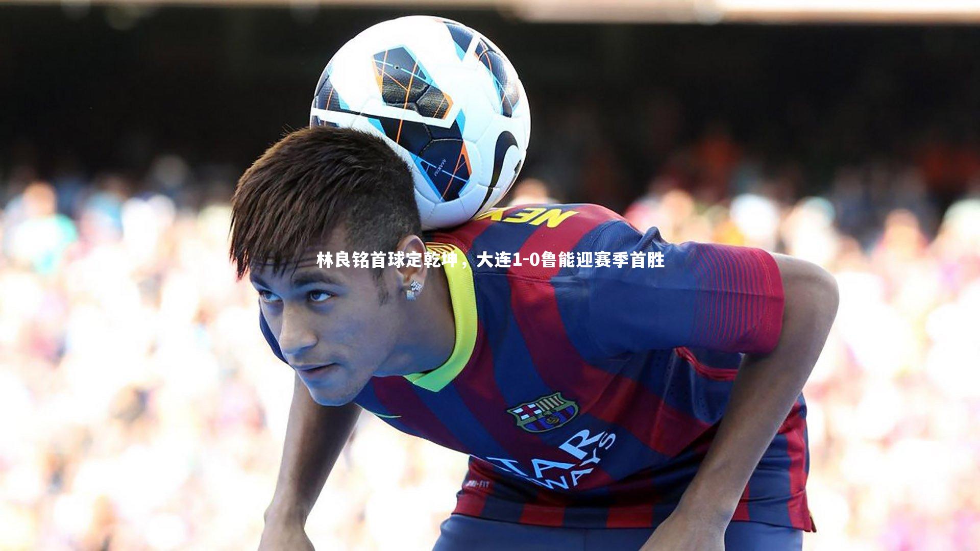 林良铭首球定乾坤，大连1-0鲁能迎赛季首胜